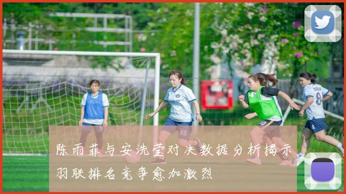 陈雨菲与安洗莹对决数据分析揭示羽联排名竞争愈加激烈