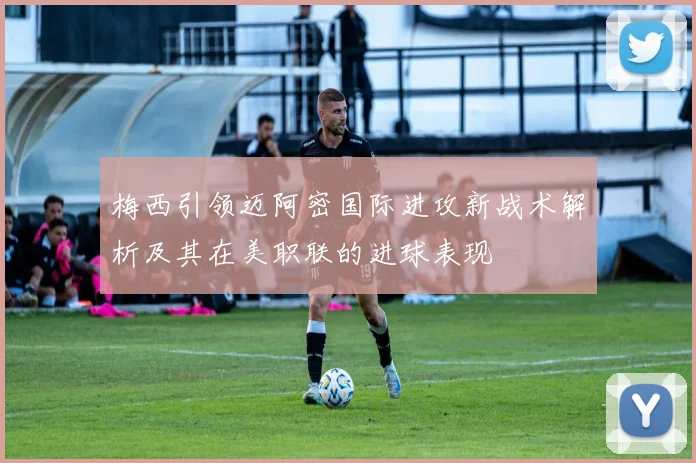 梅西引领迈阿密国际进攻新战术解析及其在美职联的进球表现