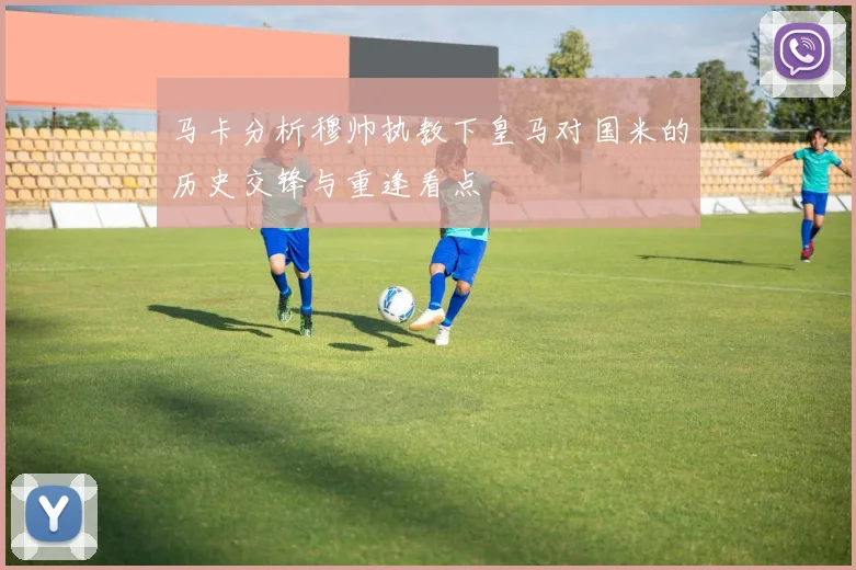 马卡分析穆帅执教下皇马对国米的历史交锋与重逢看点